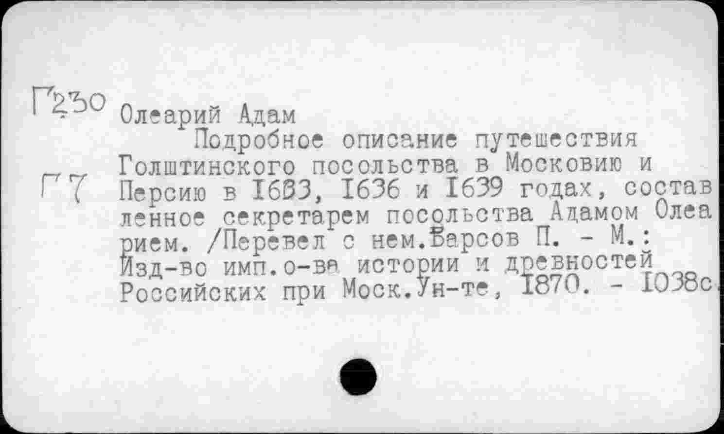 ﻿Г2.Ђ0 оЛдарИй Адам
Подробное описание путешествия Голштинского посольства в Московию и
Г Персию в 1633, 1636 и 1639 годах, состав ленное секретарем посольства Ацамом Олеа рием. /Перевел с нем.барсов П. - М.: Изд-во имп.о-ва истории и древностеИ РОССИЙСКИХ при Моск. Ун-те, 187'- ГЈ-Х5С